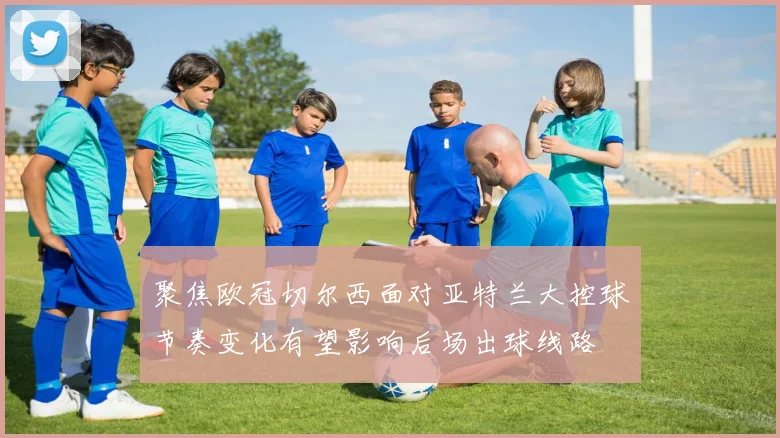 聚焦欧冠切尔西面对亚特兰大控球节奏变化有望影响后场出球线路