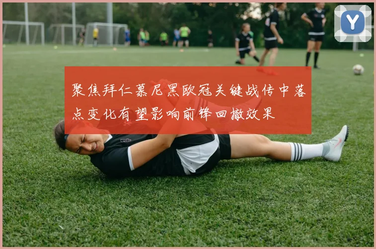 聚焦拜仁慕尼黑欧冠关键战传中落点变化有望影响前锋回撤效果