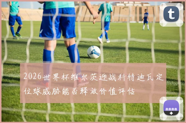 2026世界杯维尔茨迎战科特迪瓦定位球威胁能否释放价值评估