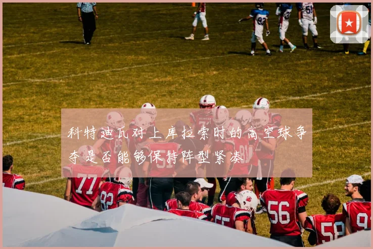 科特迪瓦对上库拉索时的高空球争夺是否能够保持阵型紧凑