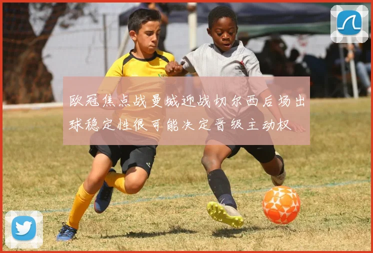 欧冠焦点战曼城迎战切尔西后场出球稳定性很可能决定晋级主动权