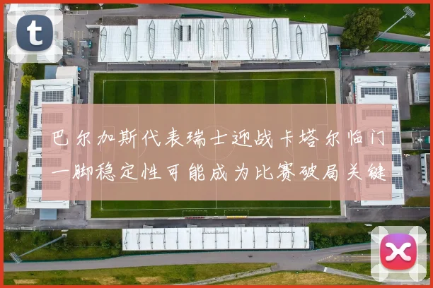 巴尔加斯代表瑞士迎战卡塔尔临门一脚稳定性可能成为比赛破局关键