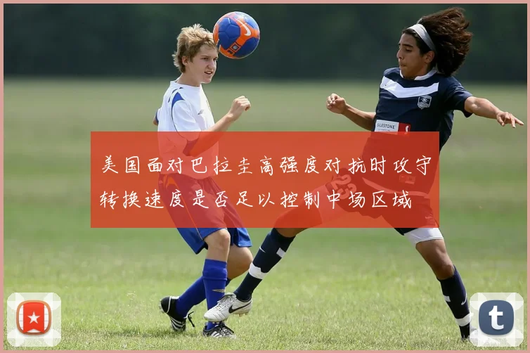 美国面对巴拉圭高强度对抗时攻守转换速度是否足以控制中场区域