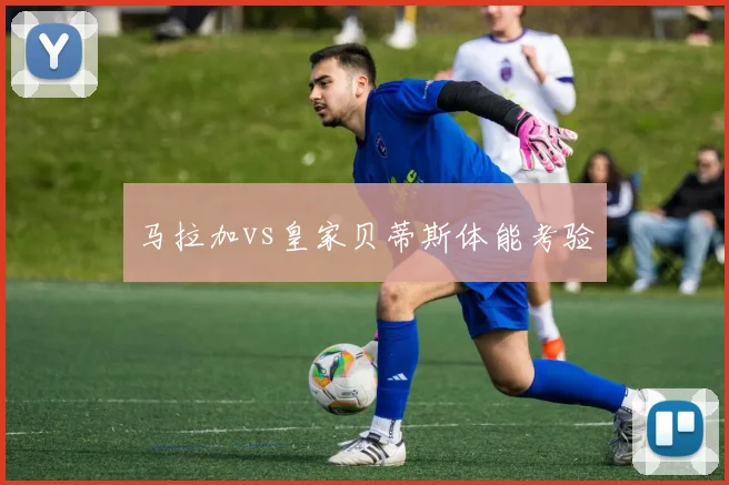 马拉加vs皇家贝蒂斯体能考验