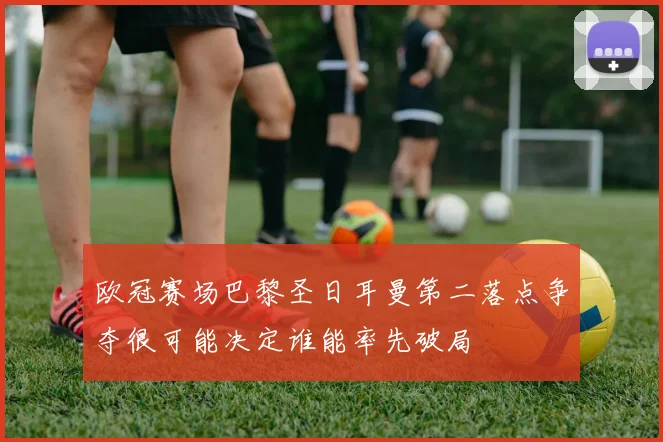 欧冠赛场巴黎圣日耳曼第二落点争夺很可能决定谁能率先破局