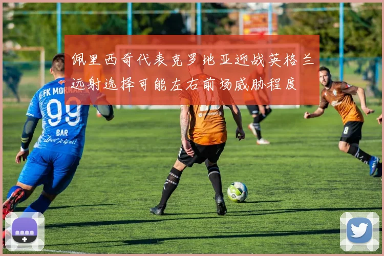 佩里西奇代表克罗地亚迎战英格兰远射选择可能左右前场威胁程度