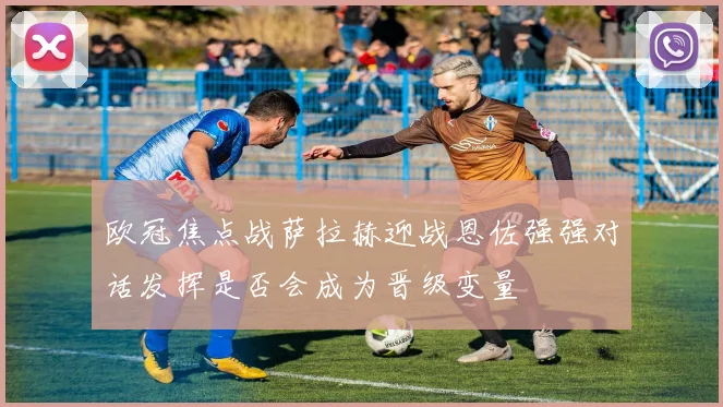 欧冠焦点战萨拉赫迎战恩佐强强对话发挥是否会成为晋级变量