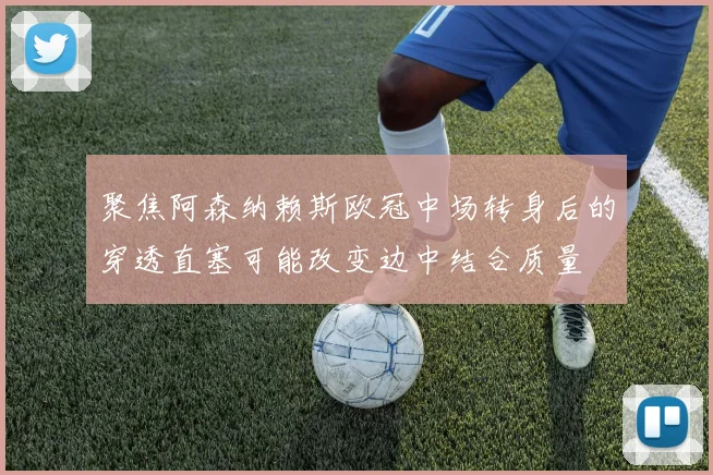 聚焦阿森纳赖斯欧冠中场转身后的穿透直塞可能改变边中结合质量