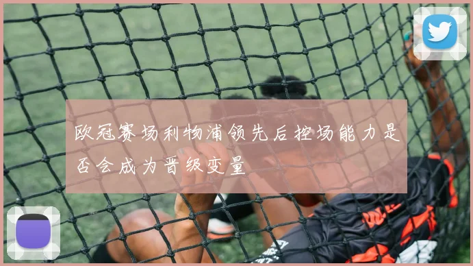欧冠赛场利物浦领先后控场能力是否会成为晋级变量