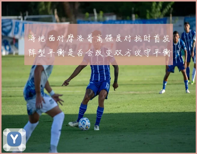 海地面对摩洛哥高强度对抗时首发阵型平衡是否会改变双方攻守平衡
